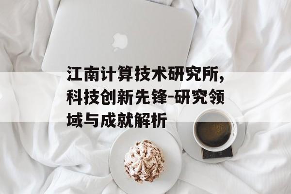 江南计算技术研究所,科技创新先锋-研究领域与成就解析