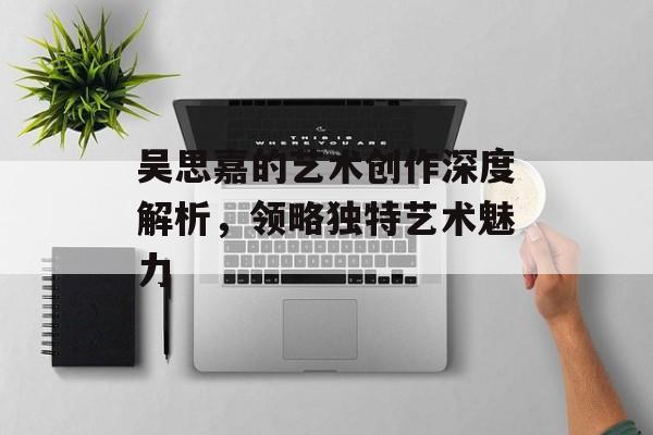 吴思嘉的艺术创作深度解析，领略独特艺术魅力