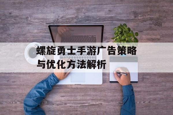 螺旋勇士手游广告策略与优化方法解析