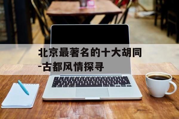 北京最著名的十大胡同-古都风情探寻