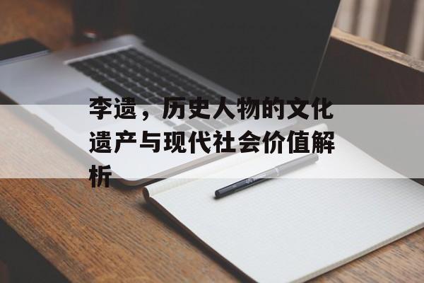 李遗，历史人物的文化遗产与现代社会价值解析