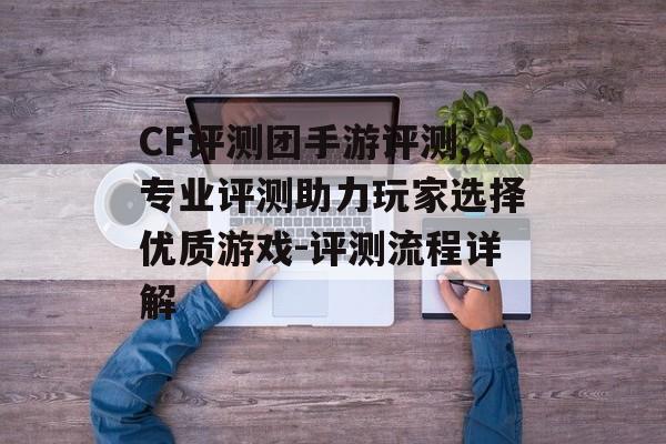 CF评测团手游评测,专业评测助力玩家选择优质游戏-评测流程详解
