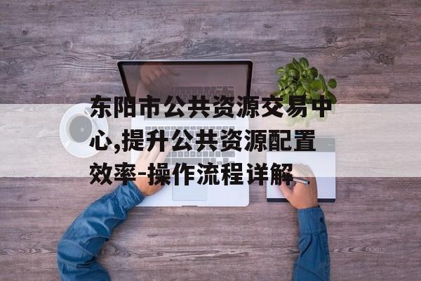 东阳市公共资源交易中心,提升公共资源配置效率-操作流程详解