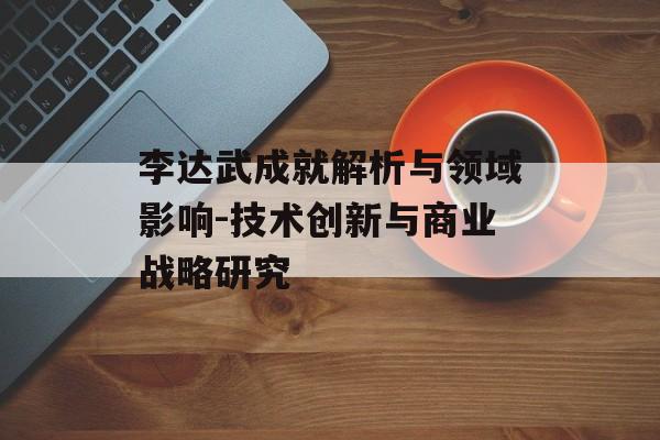 李达武成就解析与领域影响-技术创新与商业战略研究