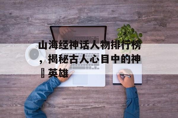 山海经神话人物排行榜，揭秘古人心目中的神祇英雄