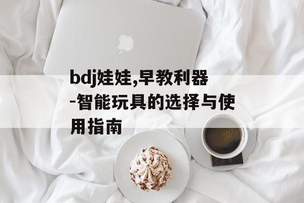 bdj娃娃,早教利器-智能玩具的选择与使用指南