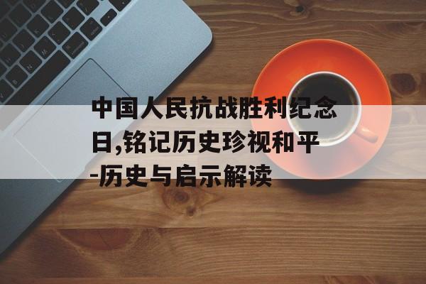 中国人民抗战胜利纪念日,铭记历史珍视和平-历史与启示解读