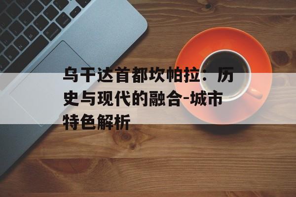 乌干达首都坎帕拉：历史与现代的融合-城市特色解析