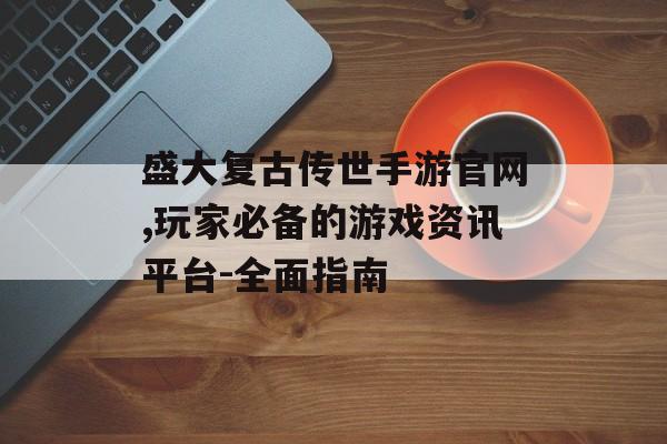 盛大复古传世手游官网,玩家必备的游戏资讯平台-全面指南