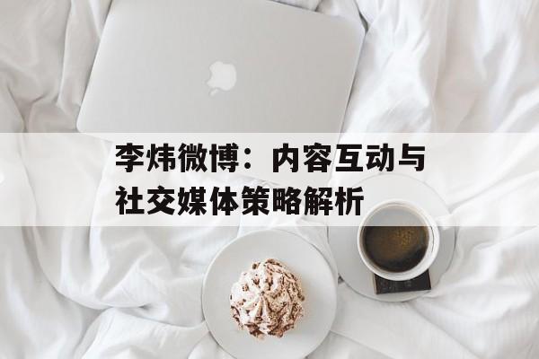 李炜微博：内容互动与社交媒体策略解析