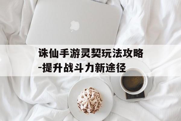 诛仙手游灵契玩法攻略-提升战斗力新途径