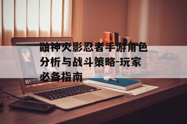 鼬神火影忍者手游角色分析与战斗策略-玩家必备指南