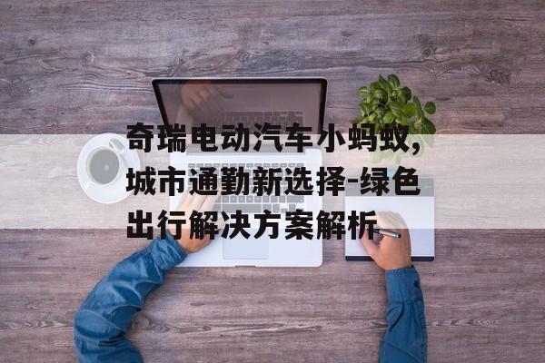 奇瑞电动汽车小蚂蚁,城市通勤新选择-绿色出行解决方案解析