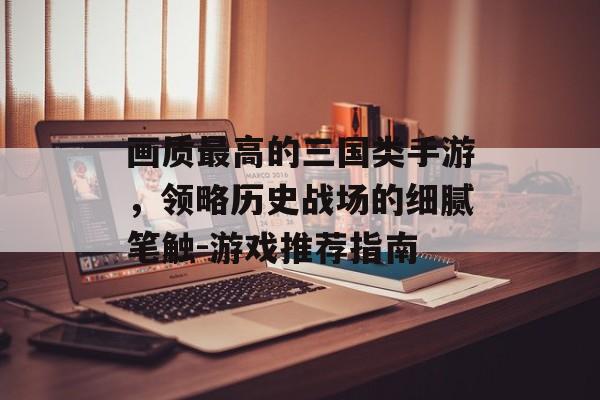 画质最高的三国类手游，领略历史战场的细腻笔触-游戏推荐指南