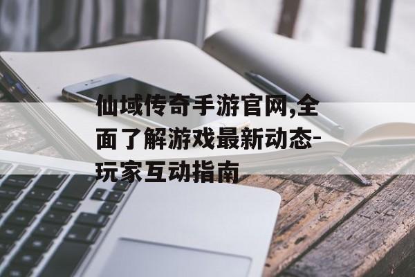 仙域传奇手游官网,全面了解游戏最新动态-玩家互动指南