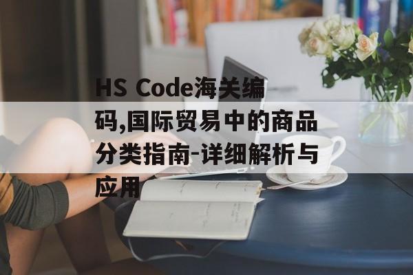 HS Code海关编码,国际贸易中的商品分类指南-详细解析与应用