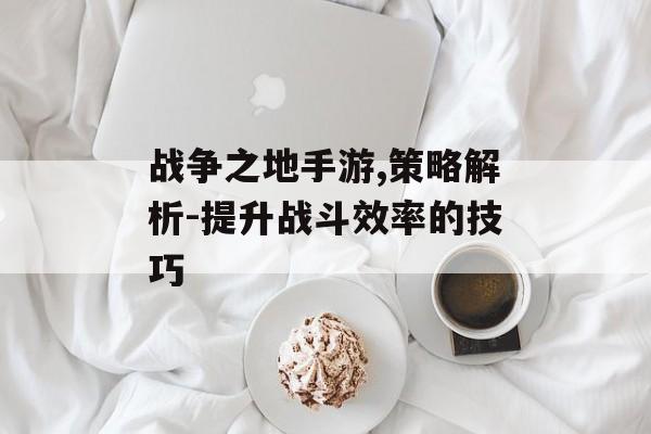 战争之地手游,策略解析-提升战斗效率的技巧