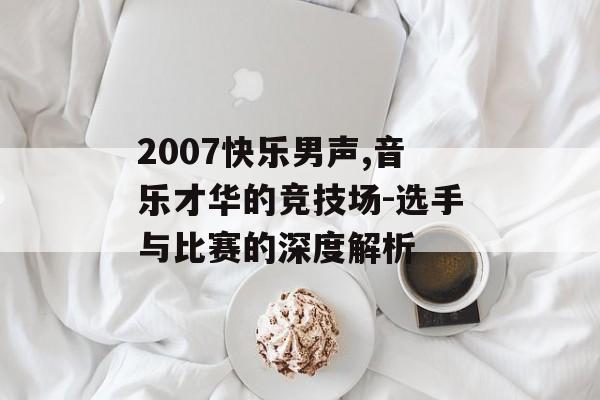 2007快乐男声,音乐才华的竞技场-选手与比赛的深度解析