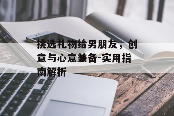 挑选礼物给男朋友，创意与心意兼备-实用指南解析