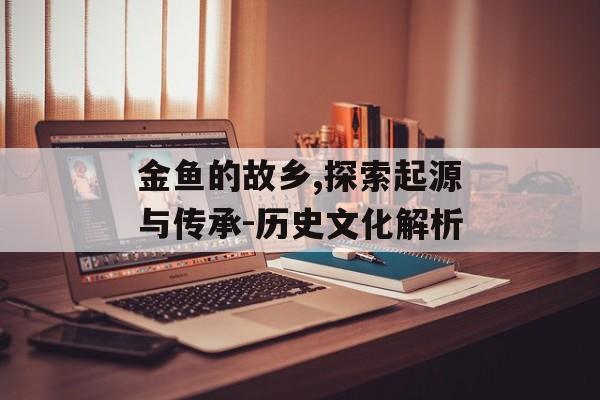 金鱼的故乡,探索起源与传承-历史文化解析