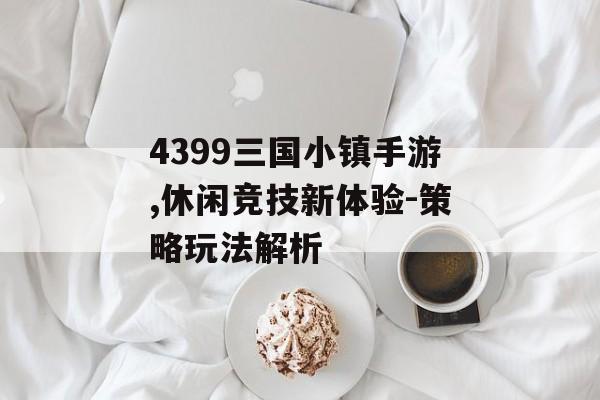4399三国小镇手游,休闲竞技新体验-策略玩法解析
