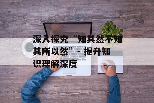深入探究“知其然不知其所以然”- 提升知识理解深度