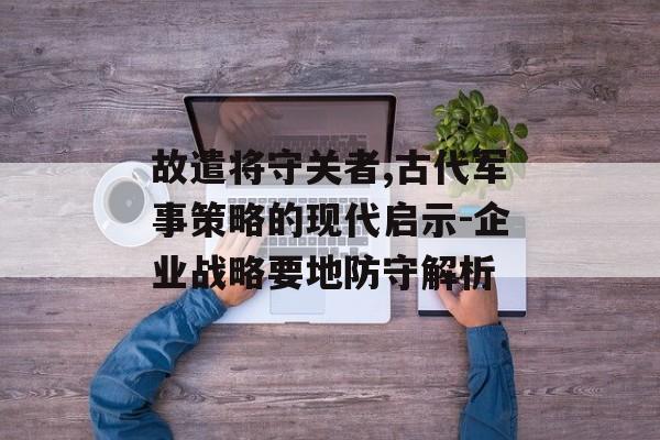 故遣将守关者,古代军事策略的现代启示-企业战略要地防守解析