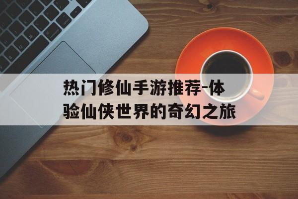 热门修仙手游推荐-体验仙侠世界的奇幻之旅