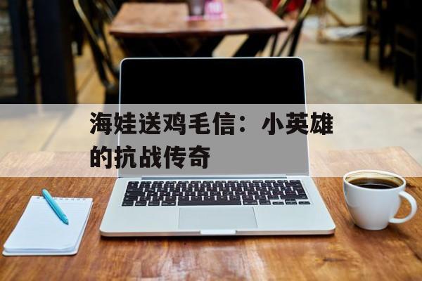 海娃送鸡毛信：小英雄的抗战传奇