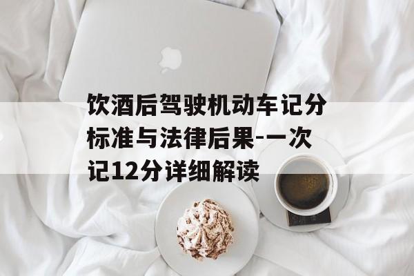 饮酒后驾驶机动车记分标准与法律后果-一次记12分详细解读