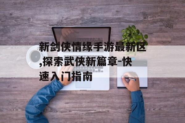 新剑侠情缘手游最新区,探索武侠新篇章-快速入门指南