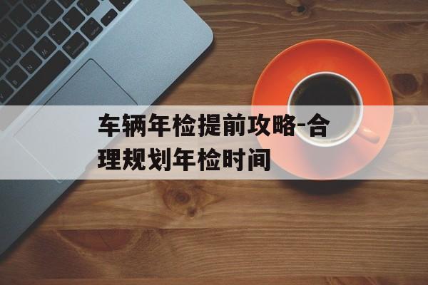 车辆年检提前攻略-合理规划年检时间