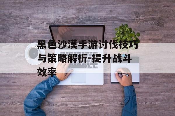 黑色沙漠手游讨伐技巧与策略解析-提升战斗效率