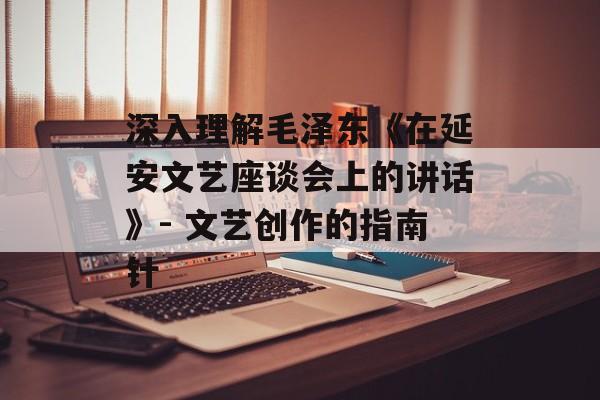 深入理解毛泽东《在延安文艺座谈会上的讲话》- 文艺创作的指南针