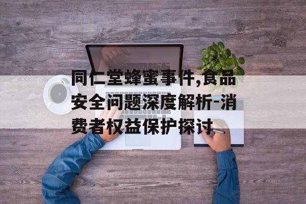 同仁堂蜂蜜事件,食品安全问题深度解析-消费者权益保护探讨