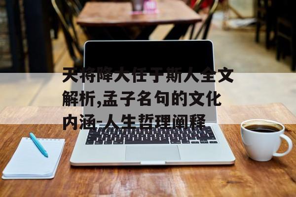 天将降大任于斯人全文解析,孟子名句的文化内涵-人生哲理阐释