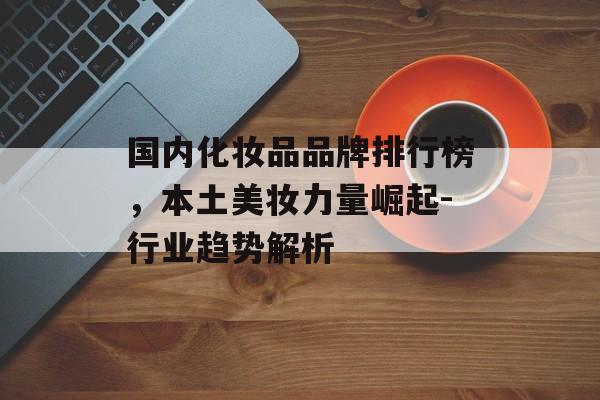 国内化妆品品牌排行榜，本土美妆力量崛起-行业趋势解析