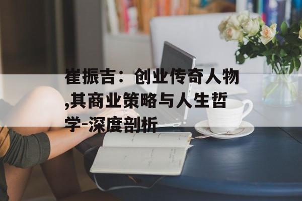 崔振吉：创业传奇人物,其商业策略与人生哲学-深度剖析