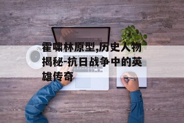 霍啸林原型,历史人物揭秘-抗日战争中的英雄传奇
