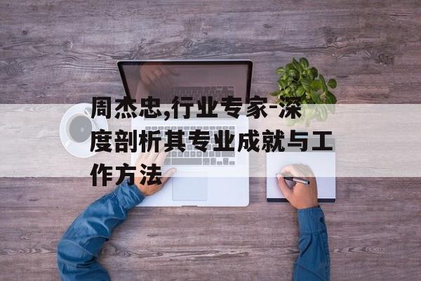 周杰忠,行业专家-深度剖析其专业成就与工作方法