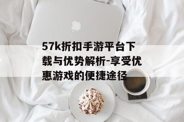 57k折扣手游平台下载与优势解析-享受优惠游戏的便捷途径