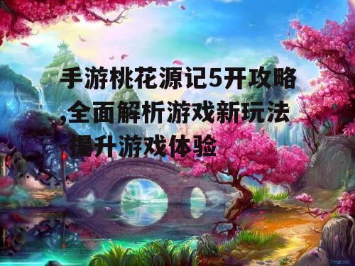 手游桃花源记5开攻略,全面解析游戏新玩法-提升游戏体验