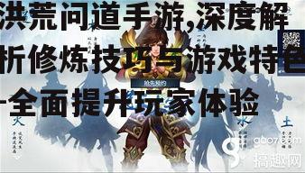 洪荒问道手游,深度解析修炼技巧与游戏特色-全面提升玩家体验