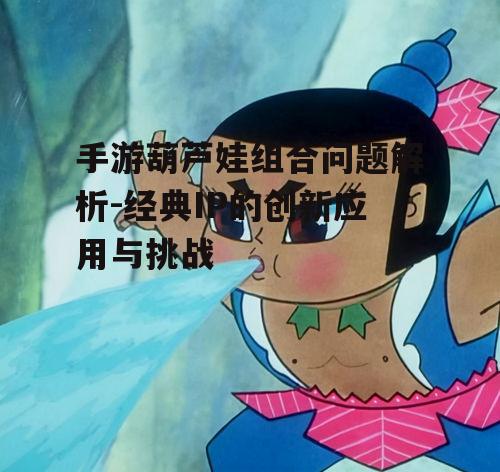 手游葫芦娃组合问题解析-经典IP的创新应用与挑战