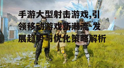 手游大型射击游戏,引领移动游戏新潮流-发展趋势与优化策略解析
