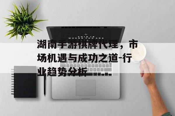 湖南手游棋牌代理，市场机遇与成功之道-行业趋势分析