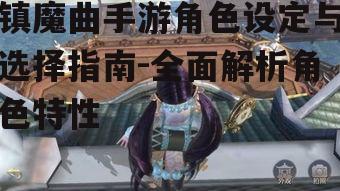 镇魔曲手游角色设定与选择指南-全面解析角色特性