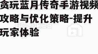 贪玩蓝月传奇手游视频攻略与优化策略-提升玩家体验