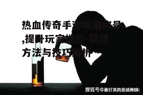 热血传奇手游喝酒称号,提升玩家地位-获得方法与技巧解析