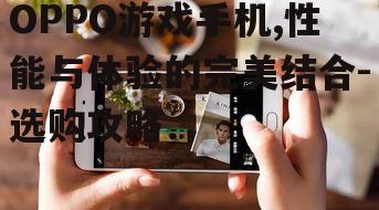OPPO游戏手机,性能与体验的完美结合-选购攻略